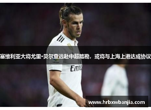 塞维利亚大将尤里·贝尔查远赴中超踏勘，或将与上海上港达成协议