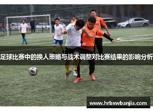足球比赛中的换人策略与战术调整对比赛结果的影响分析