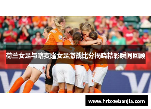 荷兰女足与喀麦隆女足激战比分揭晓精彩瞬间回顾