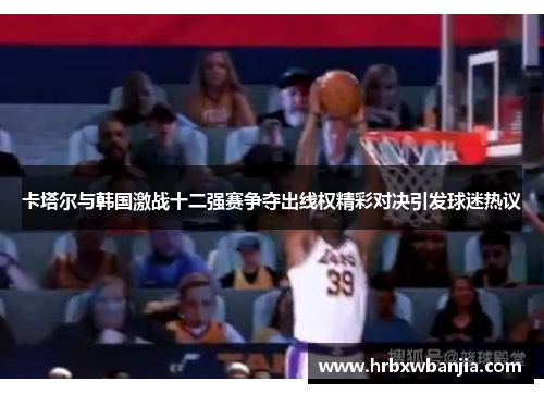 卡塔尔与韩国激战十二强赛争夺出线权精彩对决引发球迷热议